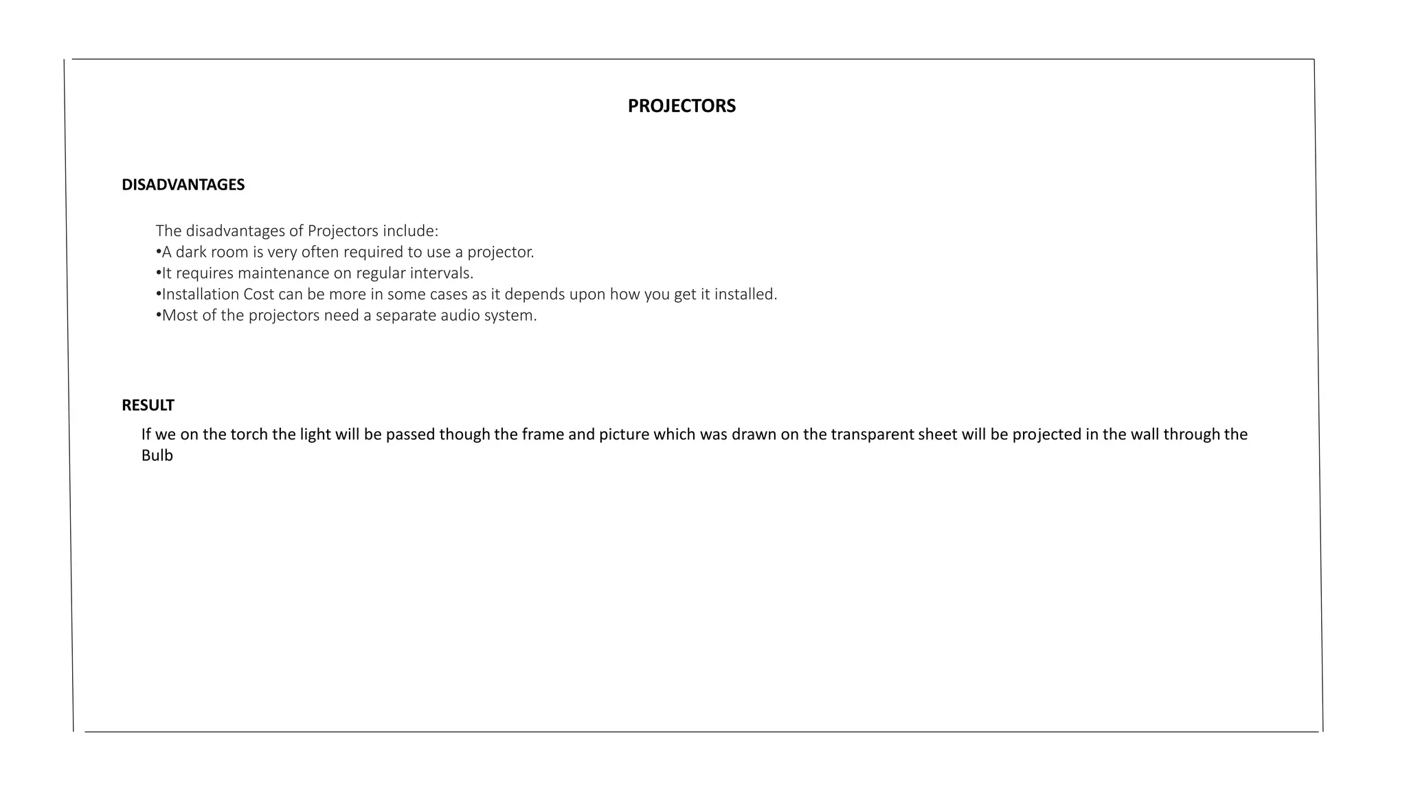 PROJECTORS
DISADVANTAGES
The disadvantages of Projectors include:
•A dark room is very often required to use a projector.
•It requires maintenance on regular intervals.
•Installation Cost can be more in some cases as it depends upon how you get it installed.
•Most of the projectors need a separate audio system.
RESULT
If we on the torch the light will be passed though the frame and picture which was drawn on the transparent sheet will be projected in the wall through the
Bulb
 