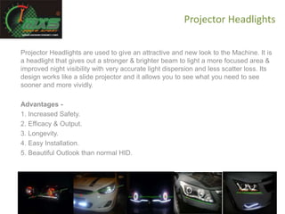 Projector Headlights
Projector Headlights are used to give an attractive and new look to the Machine. It is
a headlight that gives out a stronger & brighter beam to light a more focused area &
improved night visibility with very accurate light dispersion and less scatter loss. Its
design works like a slide projector and it allows you to see what you need to see
sooner and more vividly.
Advantages -
1. Increased Safety.
2. Efficacy & Output.
3. Longevity.
4. Easy Installation.
5. Beautiful Outlook than normal HID.
 