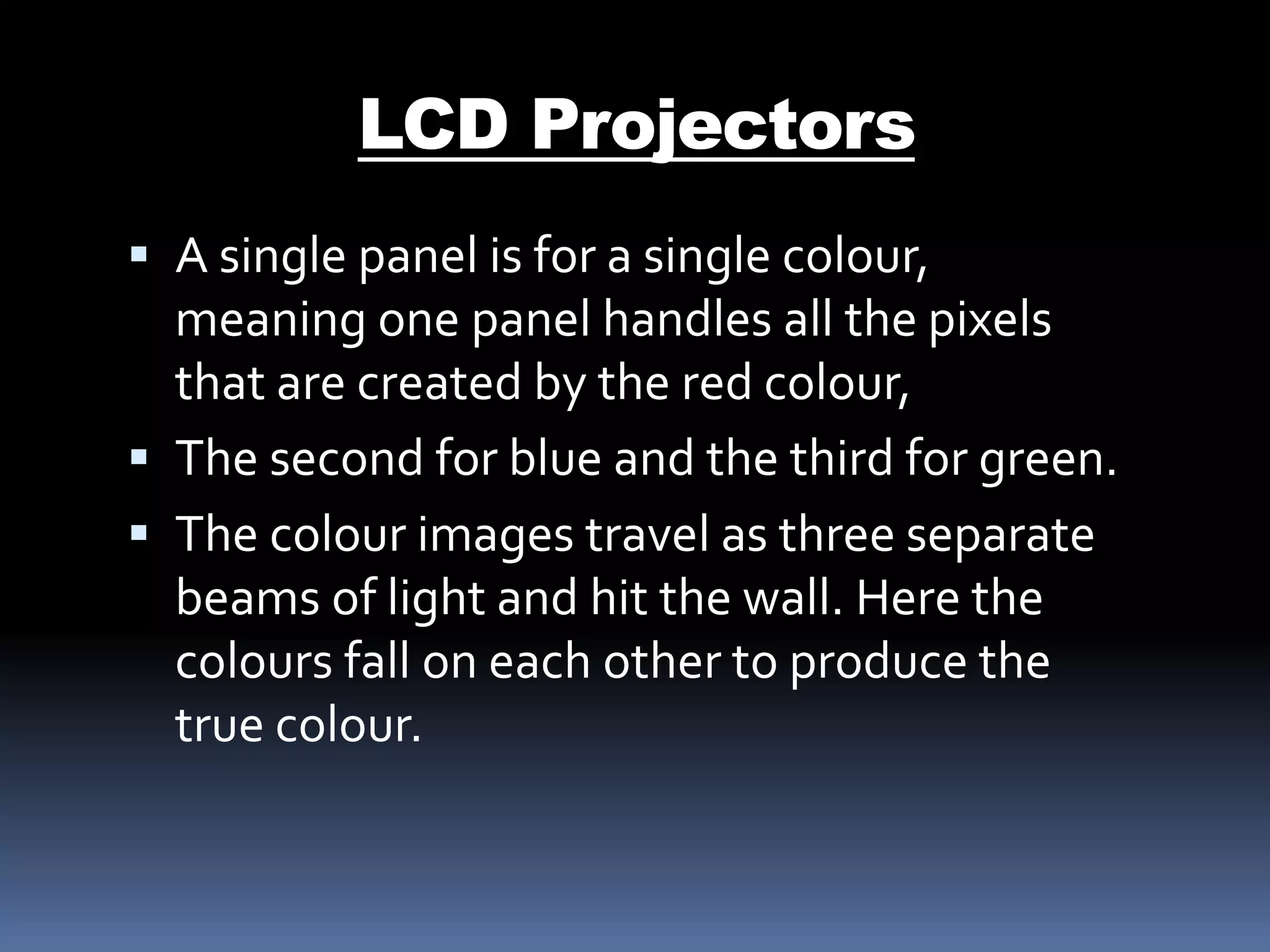  A single panel is for a single colour,
meaning one panel handles all the pixels
that are created by the red colour,
 The second for blue and the third for green.
 The colour images travel as three separate
beams of light and hit the wall. Here the
colours fall on each other to produce the
true colour.
LCD Projectors
 