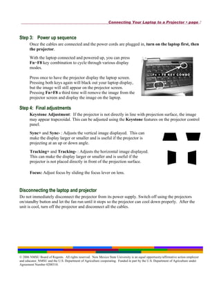 Connecting Your Laptop to a Projector • page 2



Step 3: Power up sequence
       Once the cables are connected and the power cords are plugged in, turn on the laptop first, then
       the projector.
       With the laptop connected and powered up, you can press
       Fn+F8 key combination to cycle through various display
       modes.

       Press once to have the projector display the laptop screen.
       Pressing both keys again will black out your laptop display,
       but the image will still appear on the projector screen.
       Pressing Fn+F8 a third time will remove the image from the
       projector screen and display the image on the laptop.

Step 4: Final adjustments
       Keystone Adjustment: If the projector is not directly in line with projection surface, the image
       may appear trapezoidal. This can be adjusted using the Keystone features on the projector control
       panel.
       Sync+ and Sync- : Adjusts the vertical image displayed. This can
       make the display larger or smaller and is useful if the projector is
       projecting at an up or down angle.
       Tracking+ and Tracking- : Adjusts the horizontal image displayed.
       This can make the display larger or smaller and is useful if the
       projector is not placed directly in front of the projection surface.

       Focus: Adjust focus by sliding the focus lever on lens.



Disconnecting the laptop and projector
Do not immediately disconnect the projector from its power supply. Switch off using the projectors
on/standby button and let the fan run until it stops so the projector can cool down properly. After the
unit is cool, turn off the projector and disconnect all the cables.




© 2006 NMSU Board of Regents. All rights reserved. New Mexico State University is an equal opportunity/affirmative action employer
and educator. NMSU and the U.S. Department of Agriculture cooperating. Funded in part by the U.S. Department of Agriculture under
Agreement Number 0200310.
 