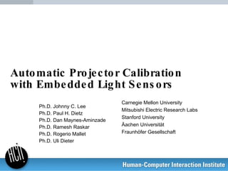 Automatic Projector Calibration with Embedded Light Sensors Ph.D. Johnny C. Lee Ph.D. Paul H. Dietz Ph.D. Dan Maynes-Aminzade Ph.D. Ramesh Raskar Ph.D. Rogerio Mallet Ph.D. Uli Dieter Carnegie Mellon University Mitsubishi Electric Research Labs Stanford University Äachen Universität Fraunhöfer Gesellschaft 