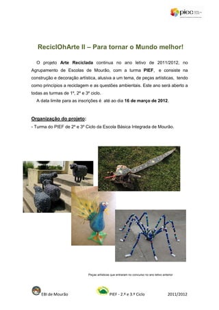 ReciclOhArte II – Para tornar o Mundo melhor!

  O projeto Arte Reciclada continua no ano letivo de 2011/2012, no
Agrupamento de Escolas de Mourão, com a turma PIEF, e consiste na
construção e decoração artística, alusiva a um tema, de peças artísticas, tendo
como princípios a reciclagem e as questões ambientais. Este ano será aberto a
todas as turmas de 1º, 2º e 3º ciclo.
  A data limite para as inscrições é até ao dia 16 de março de 2012.



Organização do projeto:
- Turma do PIEF de 2º e 3º Ciclo da Escola Básica Integrada de Mourão.




                              Peças artísticas que entraram no concurso no ano letivo anterior




     EBI de Mourão                            PIEF - 2.º e 3.º Ciclo                      2011/2012
 