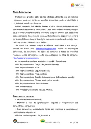 NOTA JUSTIFICATIVA

  O objetivo do projeto é obter objetos artísticos, utilizando para tal materiais
reciclados, tendo em conta as questões ambientais, onde a criatividade e
originalidade estarão em destaque.
  O tema das peças é os Contos Infantis e a sua construção deverá ser feita
com materiais reciclados e reutilizáveis. Cada turma interessada em participar
deve escolher um conto infantil e construir a sua peça artística com base numa
das personagens desse mesmo conto. Juntamente com a peça devem enviar o
conto escolhido em documento próprio, que posteriormente será enviado via e-
mail pela equipa organizadora do projeto.
   As turmas que desejem integrar a iniciativa, devem fazer a sua inscrição
através de e-mail para piefohmania@gmail.com. Todas as informações
pertinentes, os documento de apoio ao concurso e todos os trabalhos
realizados pelos participantes serão disponibilizados no blog do concurso:
http://recicloharte.blogspot.com.
  As peças serão expostas e avaliadas por um júri, formado por:
  - Um Representante da Direção Regional do Alentejo;
  - Um Representante do IEFP;
  - Um Representante da Segurança Social;
  - Um Representante do PIEC Alentejo;
  - Um Representante da Direção do Agrupamento de Escolas de Mourão;
  - Um Representante da Câmara Municipal de Mourão;
  - Um Representante dos Patrocinadores;
  - Um Artista Plástico;
  - Um Professor Universitário na Área Artística.


OBJETIVOS DO PROJETO:
  - Explorar saberes académicos;
  - Melhorar o ciclo de aprendizagens segundo a reorganização das
competências transversais;
  - Criar perspetivas socioculturais, tendo por referência a aprendizagem
multidisciplinar educacional;
  - Motivar os alunos para a criação artística;


     EBI de Mourão                      PIEF - 2.º e 3.º Ciclo        2011/2012
 