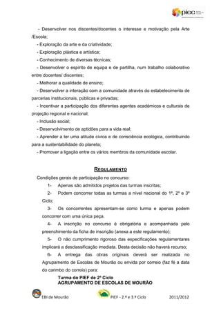 - Desenvolver nos discentes/docentes o interesse e motivação pela Arte
/Escola;
  - Exploração da arte e da criatividade;
  - Exploração plástica e artística;
  - Conhecimento de diversas técnicas;
  - Desenvolver o espírito de equipa e de partilha, num trabalho colaborativo
entre docentes/ discentes;
  - Melhorar a qualidade de ensino;
  - Desenvolver a interação com a comunidade através do estabelecimento de
parcerias institucionais, públicas e privadas;
  - Incentivar a participação dos diferentes agentes académicos e culturais de
projeção regional e nacional;
  - Inclusão social;
  - Desenvolvimento de aptidões para a vida real;
  - Aprender a ter uma atitude cívica e de consciência ecológica, contribuindo
para a sustentabilidade do planeta;
  - Promover a ligação entre os vários membros da comunidade escolar.


                                   REGULAMENTO
  Condições gerais de participação no concurso:
        1-    Apenas são admitidos projetos das turmas inscritas;
        2-    Podem concorrer todas as turmas a nível nacional do 1º, 2º e 3º
     Ciclo;
        3-    Os concorrentes apresentam-se como turma e apenas podem
     concorrer com uma única peça.
        4-    A inscrição no concurso é obrigatória e acompanhada pelo
     preenchimento da ficha de inscrição (anexa a este regulamento);
        5-    O não cumprimento rigoroso das especificações regulamentares
     implicará a desclassificação imediata. Desta decisão não haverá recurso;
        6-    A   entrega    das   obras    originais    deverá     ser realizada   no
     Agrupamento de Escolas de Mourão ou envida por correio (faz fé a data
     do carimbo do correio) para:
              Turma do PIEF de 2º Ciclo
              AGRUPAMENTO DE ESCOLAS DE MOURÃO


     EBI de Mourão                         PIEF - 2.º e 3.º Ciclo           2011/2012
 