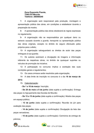 Zona Expansão Poente,
              7240-333 Mourão
              Telefone: 266560240

       7-     A organização será responsável pela produção, montagem e
     apresentação pública das obras, em condições a estabelecer durante a
     preparação da mostra;
       8-     A apresentação pública das obras obedecerá às regras expressas
     no regulamento;
       9-     A organização não se responsabiliza por qualquer dano ou
     extravio causado durante a guarda, transporte ou apresentação pública
     das obras originais, excepto no âmbito do seguro efectuado pelos
     próprios para o efeito;
       10- A organização salvaguardará os direitos de autor das peças
     entregues à sua guarda;
       11- Os autores autorizam a divulgação de imagens e informação
     referente às respetivas obras, no âmbito de quaisquer suportes ou
     veículos de promoção da iniciativa;
       12- A participação no concurso implica a aceitação das suas
     condições gerais e regulamentos;
       13- Os casos omissos serão resolvidos pela organização;
       14- A data limite de inscrição no concurso é o dia 16 de março de
     2012;
       15- Calendarização:
           - De 1 a 16 de março: Inscrição;
           - De 28 de maio a 8 de junho (data sujeita a confirmação): Entrega
das peças no Agrupamento das Escolas de Mourão;
           - De 13 a 15 de junho (data sujeita a confirmação): Mostra das peças
em espaço público;
           - 13 de junho (data sujeita a confirmação): Reunião do júri para
avaliação das peças;
           - 14 de junho (data sujeita a confirmação): Divulgação da lista das
peças vencedoras;
           - 15 de junho (data sujeita a confirmação): Cerimónia de entrega de
prémios;


    EBI de Mourão                       PIEF - 2.º e 3.º Ciclo       2011/2012
 