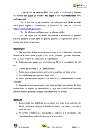- De 18 a 29 de julho de 2012 (data sujeita a confirmação): Período
de recolha das peças (a recolha das peças é da responsabilidade dos
participantes);
        16- A lista das peças a concurso será divulgada até 13 de abril de
2012 (data sujeita à confirmação) e publicada no blog do concurso
(http://recicloharte.blogspot.com).
        17- Será feito um catálogo geral para futura edição;
        18- As peças que não forem reclamadas e levantadas no período
previsto passam a fazer parte do projeto podendo a organização dar-lhe o
destino que achar conveniente.


DECORAÇÃO
   1- São admitidas todas as peças construídas e decoradas com materiais
reciclados e reutilizáveis, (papel, colas, tintas, plásticos, garrafas, madeiras,
etc…), o que importa é a criatividade e originalidade;
   2- O tamanho das peças tem um mínimo de 50 cm e um máximo de 100
cm;
   3- O tema do concurso é: Os Contos Infantis;
   4- Aceita-se apenas um projeto, com uma peça única, por cada turma;
   5- Os trabalhos devem estar prontos a expor;
   6- Serão apenas aceites as peças que tenham sido antecedidas de ficha de
inscrição;
   7- Aquando da entrega da peça, esta deve-se fazer acompanhar da ficha
de inscrição, da etiqueta de identificação da peça e do conto infantil escolhido
(em documentos próprios enviados atempadamente via e-mail).



AMOSTRA
   1- Cada mostra dos trabalhos apresentados em cada tema pretende, de
       forma continuada, divulgar e difundir o trabalho dos jovens criadores a
       nível nacional;
   2- As turmas selecionadas autorizarão a exibição e a divulgação das
       respetivas obras no âmbito do programa anunciado.




      EBI de Mourão                     PIEF - 2.º e 3.º Ciclo        2011/2012
 