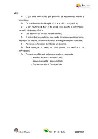 JÚRI
         1-    O júri será constituído por pessoas de reconhecido mérito e
       idoneidade;
         2-    Os prémios são divididos por 1º, 2º e 3º ciclo - um por ciclo;
         3-    O júri reunirá no dia 13 de junho (data sujeita a confirmação)
       para atribuição dos prémios;
         4-    Das decisões do júri não haverá recurso;
         5-    O júri atribuirá os prémios que serão divulgados posteriormente,
       na página da Internet, estando autorizado a entregar menções honrosas;
         6-    Às menções honrosas é atribuída um diploma.
         7-    Será entregue a todos os participantes um certificado de
       participação;
         8-    Em cada escalão será atribuído um prémio monetário:
                       - Primeiro escalão – Primeiro Ciclo;
                       - Segundo escalão - Segundo Ciclo;
                       - Terceiro escalão – Terceiro Ciclo.




       EBI de Mourão                       PIEF - 2.º e 3.º Ciclo        2011/2012
 