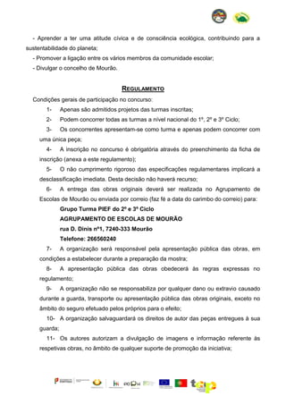 - Aprender a ter uma atitude cívica e de consciência ecológica, contribuindo para a
sustentabilidade do planeta;
- Promover a ligação entre os vários membros da comunidade escolar;
- Divulgar o concelho de Mourão.

REGULAMENTO
Condições gerais de participação no concurso:
1-

Apenas são admitidos projetos das turmas inscritas;

2-

Podem concorrer todas as turmas a nível nacional do 1º, 2º e 3º Ciclo;

3-

Os concorrentes apresentam-se como turma e apenas podem concorrer com

uma única peça;
4-

A inscrição no concurso é obrigatória através do preenchimento da ficha de

inscrição (anexa a este regulamento);
5-

O não cumprimento rigoroso das especificações regulamentares implicará a

desclassificação imediata. Desta decisão não haverá recurso;
6-

A entrega das obras originais deverá ser realizada no Agrupamento de

Escolas de Mourão ou enviada por correio (faz fé a data do carimbo do correio) para:
Grupo Turma PIEF do 2º e 3º Ciclo
AGRUPAMENTO DE ESCOLAS DE MOURÃO
rua D. Dinis nº1, 7240-333 Mourão
Telefone: 266560240
7-

A organização será responsável pela apresentação pública das obras, em

condições a estabelecer durante a preparação da mostra;
8-

A apresentação pública das obras obedecerá às regras expressas no

regulamento;
9-

A organização não se responsabiliza por qualquer dano ou extravio causado

durante a guarda, transporte ou apresentação pública das obras originais, exceto no
âmbito do seguro efetuado pelos próprios para o efeito;
10- A organização salvaguardará os direitos de autor das peças entregues à sua
guarda;
11- Os autores autorizam a divulgação de imagens e informação referente às
respetivas obras, no âmbito de qualquer suporte de promoção da iniciativa;

 