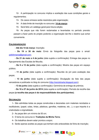 12- A participação no concurso implica a aceitação das suas condições gerais e
regulamentos;
13- Os casos omissos serão resolvidos pela organização;
14- A data limite de inscrição no concurso: 14 de março;
15- Será feito um catálogo geral para futura edição;
16- As peças que não forem reclamadas e levantadas no período previsto
passam a fazer parte do projeto podendo a organização dar-lhe o destino que achar
conveniente.

CALENDARIZAÇÃO
- Até dia 14 de março: Inscrição;
- De 19 a 30 de maio: Envio da fotografia das peças para o email:
piefohmania@gmail.com;
- De 21 de maio a 4 de junho (data sujeita a confirmação): Entrega das peças no
Agrupamento das Escolas de Mourão;
- De 9 a 13 de junho (data sujeita a confirmação): Mostra das peças em espaço
público;
- 11 de junho (data sujeita a confirmação): Reunião do júri para avaliação das
peças;
- 13 de junho (data sujeita a confirmação): Divulgação da lista das peças
vencedoras e publicada no blog do concurso (http://recicloharte.blogspot.com);
- 13 de junho (data sujeita a confirmação): Cerimónia de entrega de prémios;
- De 16 a 27 de junho de 2014 (data sujeita a confirmação): Período de recolha das
peças (a recolha das peças é da responsabilidade dos participantes);

DECORAÇÃO
1- São admitidas todas as peças construídas e decoradas com materiais reciclados e
reutilizáveis, (papel, colas, tintas, plásticos, garrafas, madeiras, etc…), o que importa é a
criatividade e originalidade;
2- As peças têm um mínimo de 50 cm;
3- O tema do concurso é: Tradições da Minha Terra;
4- Os trabalhos devem estar prontos a expor;
5- Serão apenas aceites as peças que tenham sido antecedidas de ficha de inscrição;

 