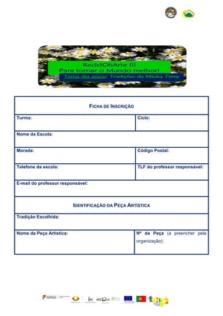 FICHA DE INSCRIÇÃO
Turma:

Ciclo:

Nome da Escola:

Morada:

Código Postal:

Telefone da escola:

TLF do professor responsável:

E-mail do professor responsável:

IDENTIFICAÇÃO DA PEÇA ARTÍSTICA
Tradição Escolhida:

Nome da Peça Artística:

Nº da Peça (a preencher pela
organização):

 