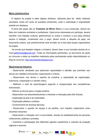 NOTA JUSTIFICATIVA
O objetivo do projeto é obter objetos artísticos, utilizando para tal

efeito materiais

reciclados, tendo em conta as questões ambientais, onde a criatividade e originalidade
estarão em destaque.
O tema das peças são as Tradições da Minha Terra e a sua construção, deverá ser
feita com materiais reciclados e reutilizáveis. Cada turma interessada em participar, deverá
escolher uma tradição (cultural, gastronómica ou outra) e construir a sua peça artística
alusiva à tradição. Juntamente com a peça, devem enviar a etiqueta da peça, em
documento próprio, que posteriormente será enviado via e-mail pela equipa organizadora
do projeto.
As turmas que desejem integrar a iniciativa, devem fazer a sua inscrição através do email piefohmania@gmail.com. Todas as informações pertinentes, os documento de apoio
ao concurso e todos os trabalhos realizados pelos participantes serão disponibilizados no
blog do concurso: http://recicloharte.blogspot.com.

OBJETIVOS DO PROJETO:
- Desenvolver atividades que potenciem capacidades e atitudes que permitam aos
alunos ser cidadãos conscientes, responsáveis e críticos;
- Desenvolver nos alunos o espírito de iniciativa, a capacidade de organização,
autonomia, cooperação e o sentido crítico;
- Melhorar o ciclo de aprendizagens segundo a reorganização das competências
transversais;
- Motivar os alunos para a criação artística;
- Desenvolver nos discentes/docentes o interesse e motivação pela Arte /Escola;
- Exploração da arte e da criatividade;
- Exploração plástica e artística;
- Conhecimento de diversas técnicas;
- Desenvolver o espírito de equipa e de partilha, num trabalho colaborativo entre
docentes/ discentes;
- Desenvolver a interação com a comunidade, através do estabelecimento de parcerias
institucionais, públicas e privadas;
- Incentivar a participação dos diferentes agentes académicos e culturais de projeção
regional e nacional;

 