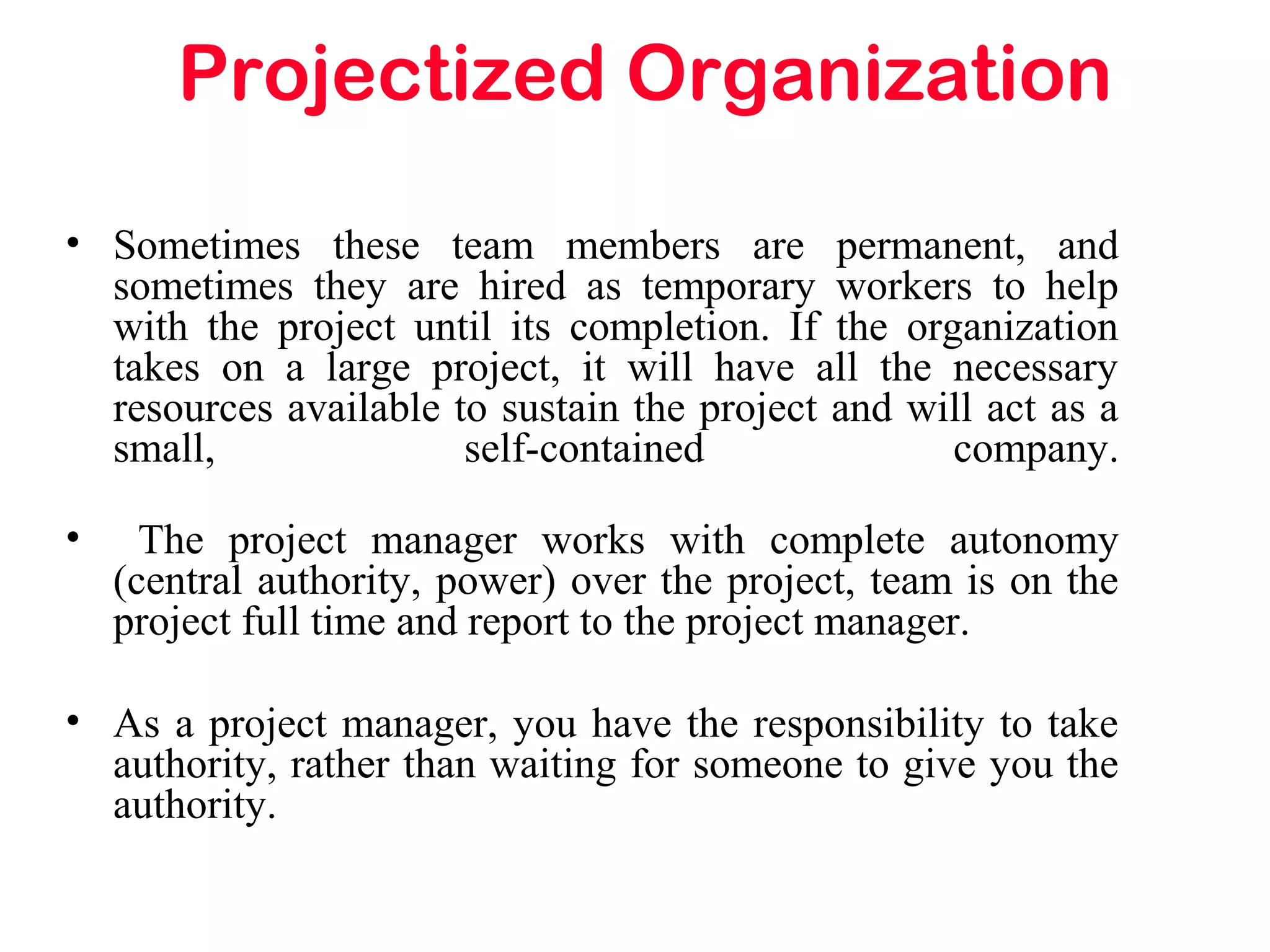 Projectized Organization
• Sometimes these team members are permanent, and
sometimes they are hired as temporary workers to help
with the project until its completion. If the organization
takes on a large project, it will have all the necessary
resources available to sustain the project and will act as a
small, self-contained company.
• The project manager works with complete autonomy
(central authority, power) over the project, team is on the
project full time and report to the project manager.
• As a project manager, you have the responsibility to take
authority, rather than waiting for someone to give you the
authority.
 