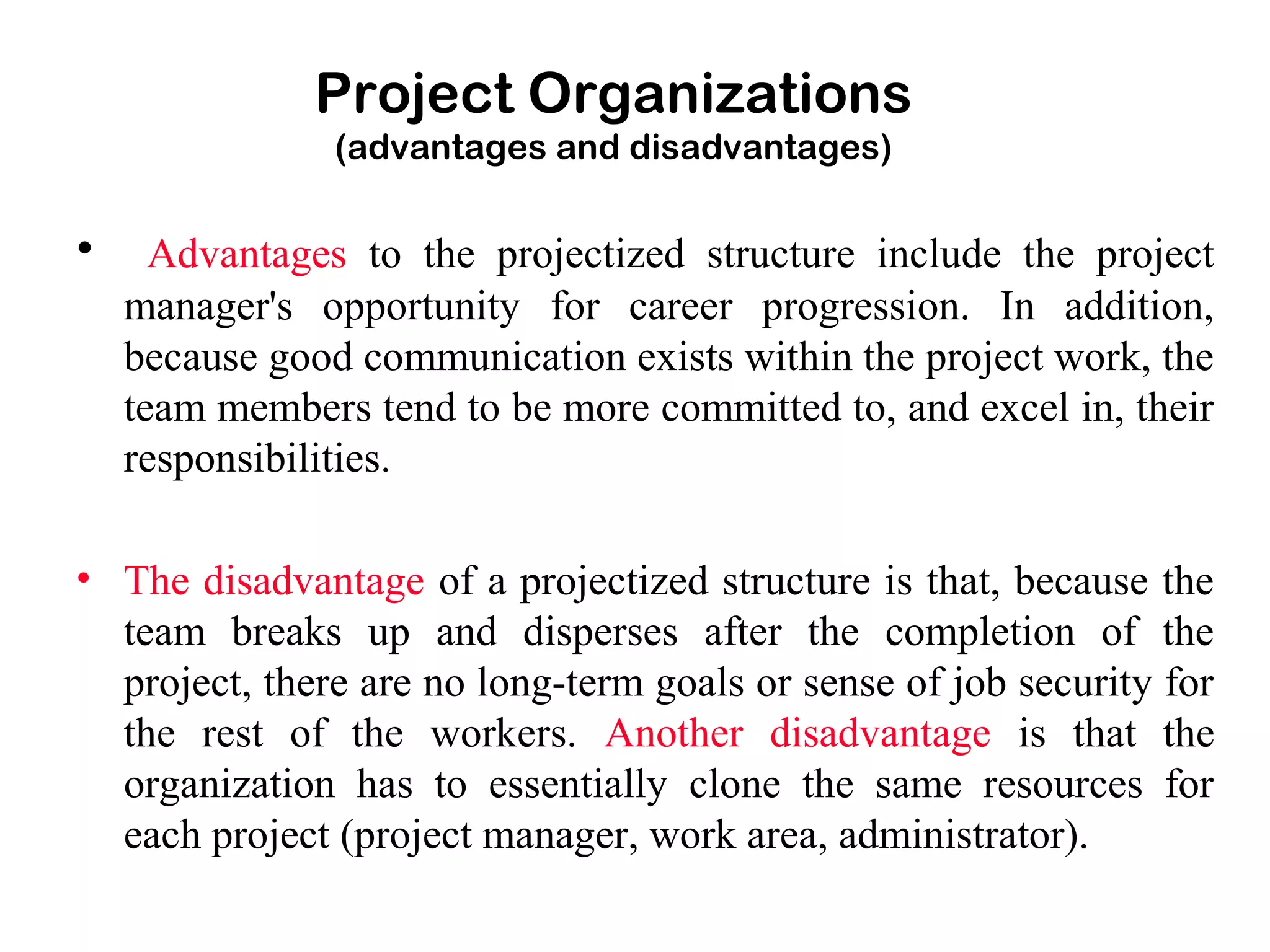 Project Organizations
(advantages and disadvantages)
• Advantages to the projectized structure include the project
manager's opportunity for career progression. In addition,
because good communication exists within the project work, the
team members tend to be more committed to, and excel in, their
responsibilities.
• The disadvantage of a projectized structure is that, because the
team breaks up and disperses after the completion of the
project, there are no long-term goals or sense of job security for
the rest of the workers. Another disadvantage is that the
organization has to essentially clone the same resources for
each project (project manager, work area, administrator).
 