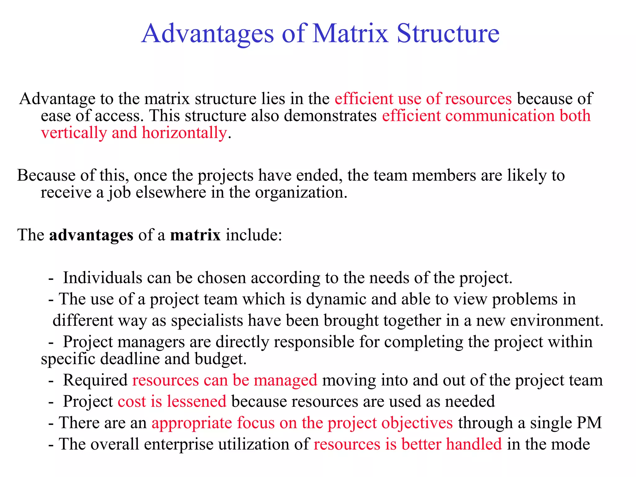 Advantages of Matrix Structure
Advantage to the matrix structure lies in the efficient use of resources because of
ease of access. This structure also demonstrates efficient communication both
vertically and horizontally.
Because of this, once the projects have ended, the team members are likely to
receive a job elsewhere in the organization.
The advantages of a matrix include:
- Individuals can be chosen according to the needs of the project.
- The use of a project team which is dynamic and able to view problems in
different way as specialists have been brought together in a new environment.
- Project managers are directly responsible for completing the project within
specific deadline and budget.
- Required resources can be managed moving into and out of the project team
- Project cost is lessened because resources are used as needed
- There are an appropriate focus on the project objectives through a single PM
- The overall enterprise utilization of resources is better handled in the mode
 