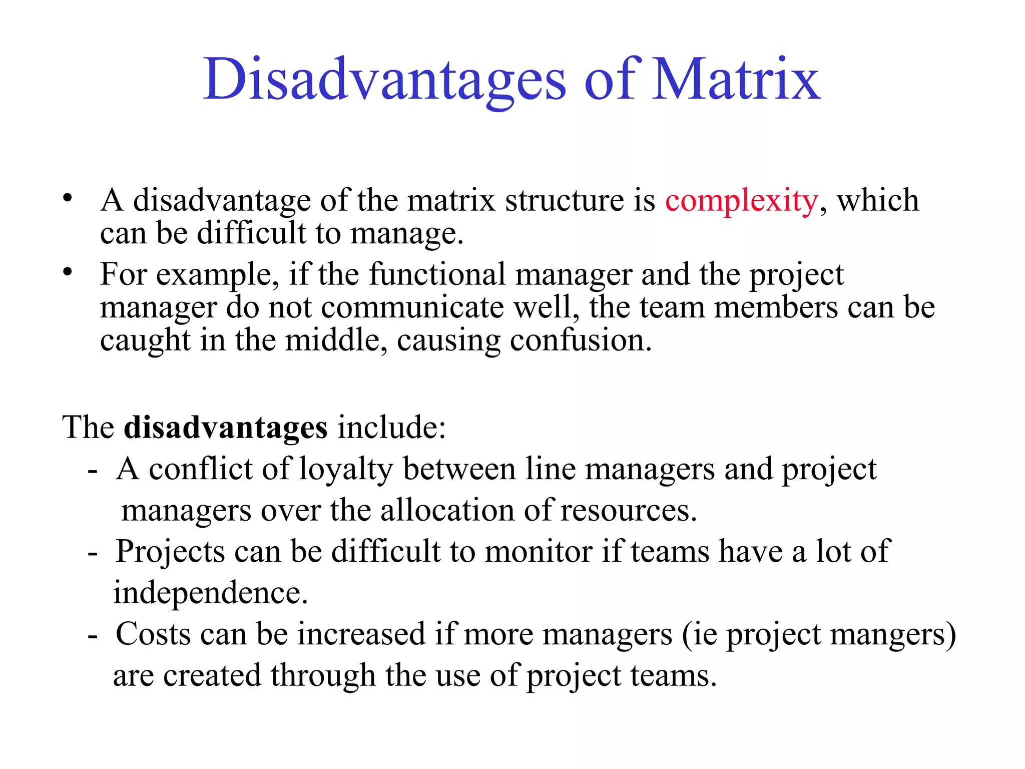 Disadvantages of Matrix
• A disadvantage of the matrix structure is complexity, which
can be difficult to manage.
• For example, if the functional manager and the project
manager do not communicate well, the team members can be
caught in the middle, causing confusion.
The disadvantages include:
- A conflict of loyalty between line managers and project
managers over the allocation of resources.
- Projects can be difficult to monitor if teams have a lot of
independence.
- Costs can be increased if more managers (ie project mangers)
are created through the use of project teams.
 