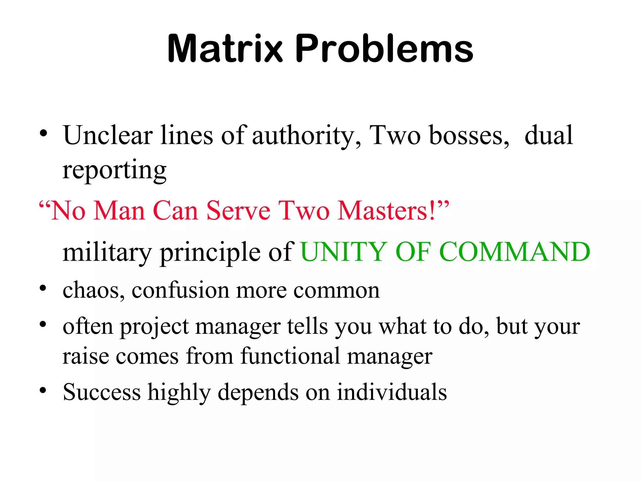 Matrix Problems
• Unclear lines of authority, Two bosses, dual
reporting
“No Man Can Serve Two Masters!”
military principle of UNITY OF COMMAND
• chaos, confusion more common
• often project manager tells you what to do, but your
raise comes from functional manager
• Success highly depends on individuals
 