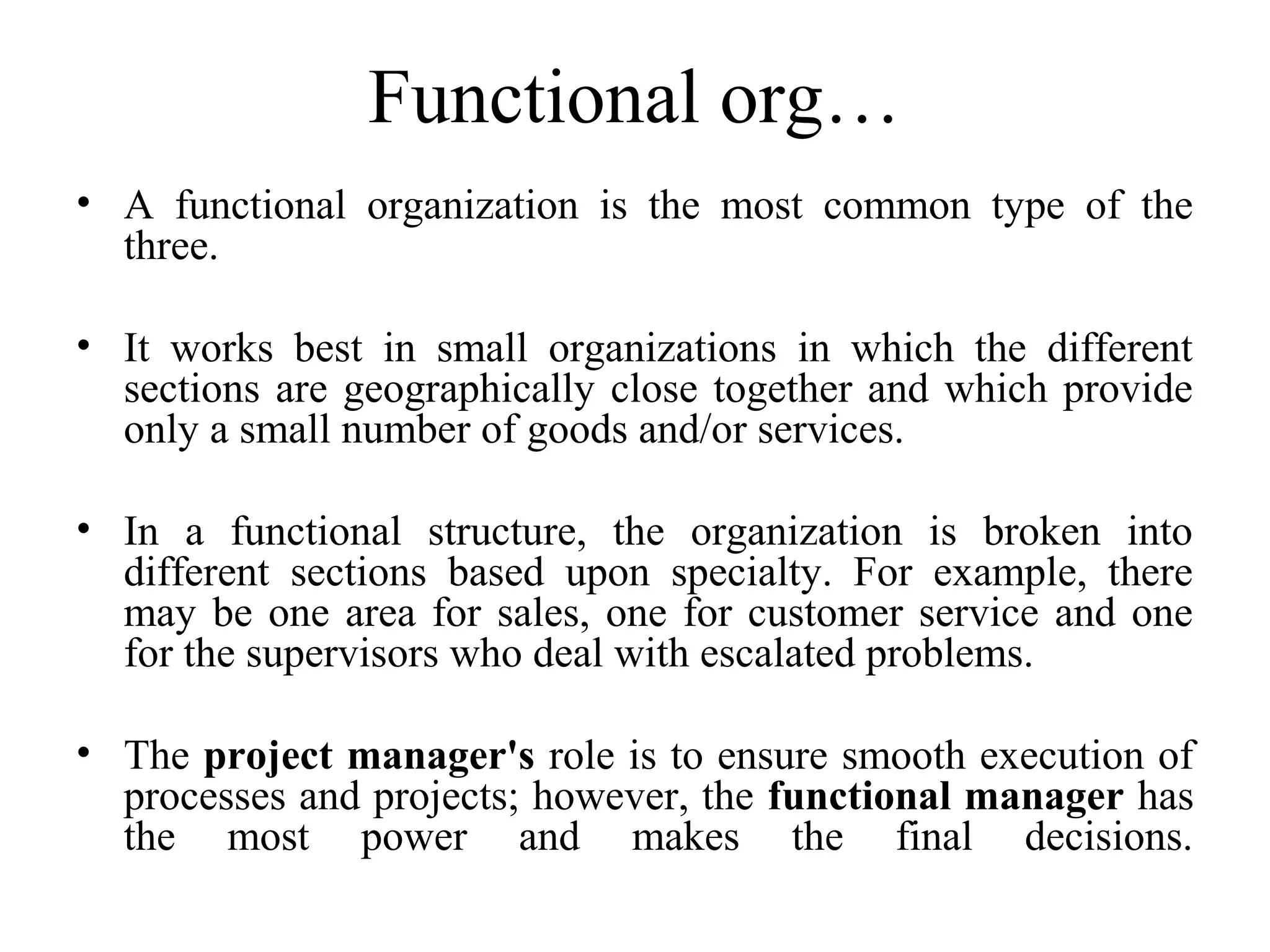 Functional org…
• A functional organization is the most common type of the
three.
• It works best in small organizations in which the different
sections are geographically close together and which provide
only a small number of goods and/or services.
• In a functional structure, the organization is broken into
different sections based upon specialty. For example, there
may be one area for sales, one for customer service and one
for the supervisors who deal with escalated problems.
• The project manager's role is to ensure smooth execution of
processes and projects; however, the functional manager has
the most power and makes the final decisions.
 