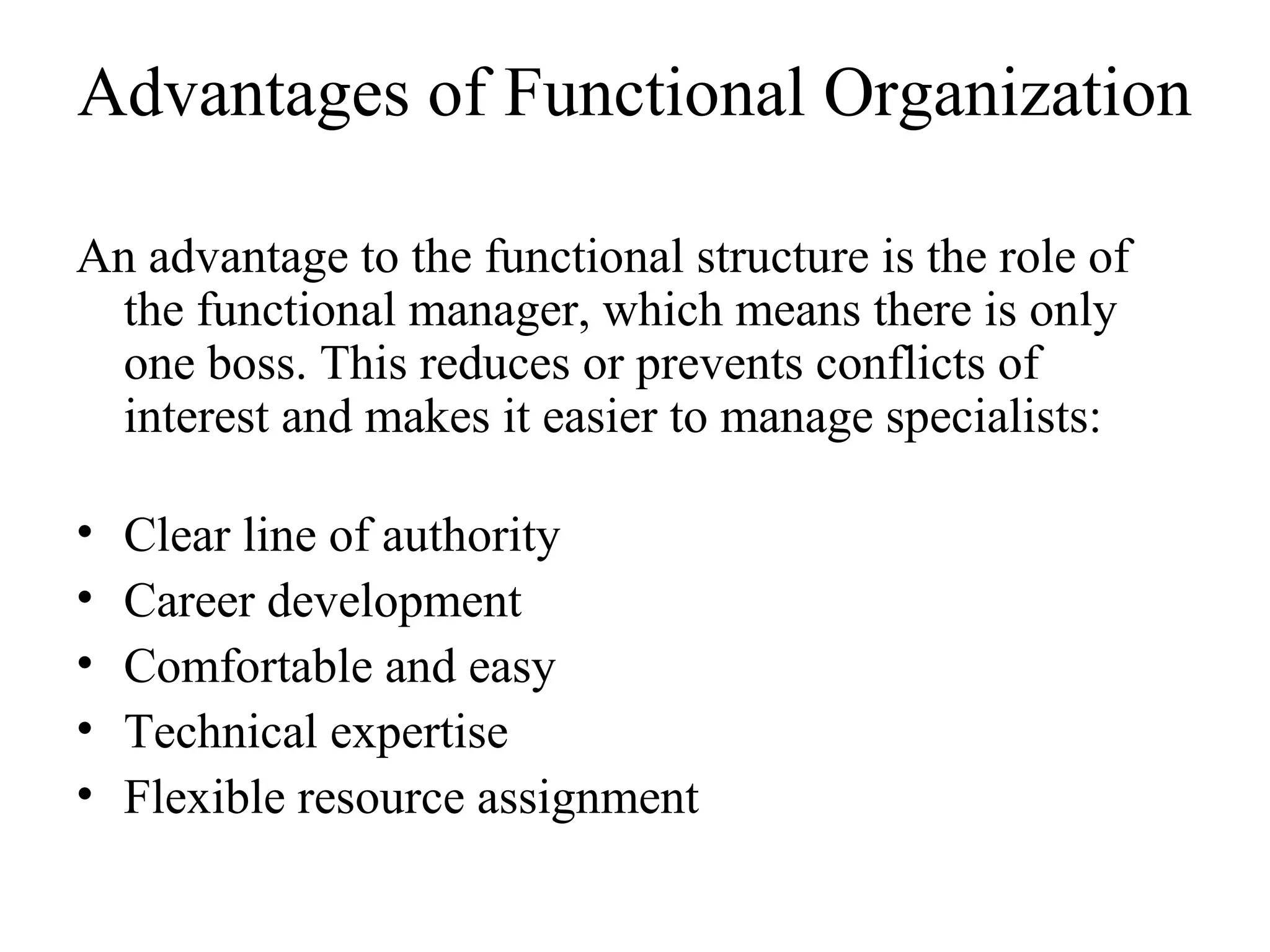 Advantages of Functional Organization
An advantage to the functional structure is the role of
the functional manager, which means there is only
one boss. This reduces or prevents conflicts of
interest and makes it easier to manage specialists:
• Clear line of authority
• Career development
• Comfortable and easy
• Technical expertise
• Flexible resource assignment
 
