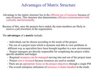 Advantages of Matrix Structure
Advantage to the matrix structure lies in the efficient use of resources because of
ease of access. This structure also demonstrates efficient communication both
vertically and horizontally.
Because of this, once the projects have ended, the team members are likely to
receive a job elsewhere in the organization.
The advantages of a matrix include:
- Individuals can be chosen according to the needs of the project.
- The use of a project team which is dynamic and able to view problems in
different way as specialists have been brought together in a new environment.
- Project managers are directly responsible for completing the project within
specific deadline and budget.
- Required resources can be managed moving into and out of the project team
- Project cost is lessened because resources are used as needed
- There are an appropriate focus on the project objectives through a single PM
- The overall enterprise utilization of resources is better handled in the mode
 