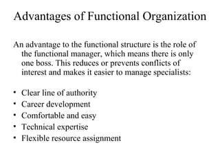 Advantages of Functional Organization
An advantage to the functional structure is the role of
the functional manager, which means there is only
one boss. This reduces or prevents conflicts of
interest and makes it easier to manage specialists:
• Clear line of authority
• Career development
• Comfortable and easy
• Technical expertise
• Flexible resource assignment
 