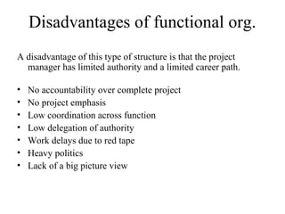 Disadvantages of functional org.
A disadvantage of this type of structure is that the project
manager has limited authority and a limited career path.
• No accountability over complete project
• No project emphasis
• Low coordination across function
• Low delegation of authority
• Work delays due to red tape
• Heavy politics
• Lack of a big picture view
 