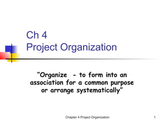Chapter 4 Project Organization 1
Ch 4
Project Organization
“Organize - to form into an
association for a common purpose
or arrange systematically”
 