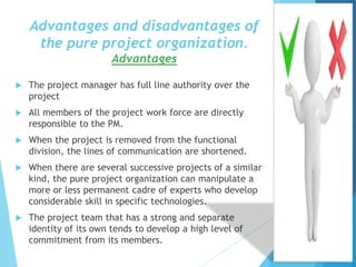 Advantages and disadvantages of
the pure project organization.
Advantages
 The project manager has full line authority over the
project
 All members of the project work force are directly
responsible to the PM.
 When the project is removed from the functional
division, the lines of communication are shortened.
 When there are several successive projects of a similar
kind, the pure project organization can manipulate a
more or less permanent cadre of experts who develop
considerable skill in specific technologies.
 The project team that has a strong and separate
identity of its own tends to develop a high level of
commitment from its members.
 