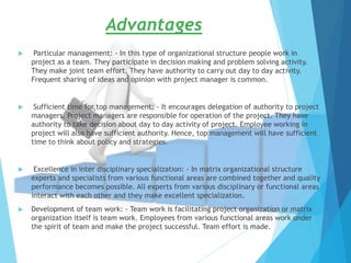Advantages
 Particular management: - In this type of organizational structure people work in
project as a team. They participate in decision making and problem solving activity.
They make joint team effort. They have authority to carry out day to day activity.
Frequent sharing of ideas and opinion with project manager is common.
 Sufficient time for top management: - It encourages delegation of authority to project
managers. Project managers are responsible for operation of the project. They have
authority to take decision about day to day activity of project. Employee working in
project will also have sufficient authority. Hence, top management will have sufficient
time to think about policy and strategies.
 Excellence in inter disciplinary specialization: - In matrix organizational structure
experts and specialists from various functional areas are combined together and quality
performance becomes possible. All experts from various disciplinary or functional areas
interact with each other and they make excellent specialization.
 Development of team work: - Team work is facilitating project organization or matrix
organization itself is team work. Employees from various functional areas work under
the spirit of team and make the project successful. Team effort is made.
 