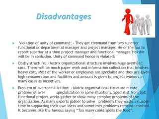 Disadvantages
 Violation of unity of command: - They get command from two superior
functional or departmental manager and project manager. He or she has to
report superior at a time project manager and functional manager. He/she
will be in confusion. Unity of command hence is violated.
 Costly structure: - Matrix organizational structure involves huge overhead
cost. There will be much paper work and information collection that involves
heavy cost. Most of the worker or employees are specialist and they are given
high remuneration and facilities and amount is given to project workers in
many cases as incentives.
 Problem of overspecialization: - Matrix organizational structure create
problem of over specialization in some situations. Specialist from both
functional project works gather to show many complex problems of the
organization. As many experts gather to solve problems they waste valuable
time in supporting their own ideas and sometimes problems remains unsolved.
It becomes like the famous saying “Too many cooks spoils the food”.
 