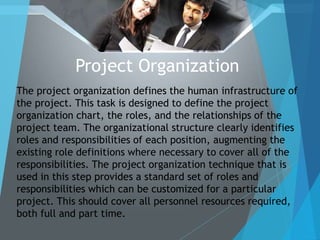 Project Organization
The project organization defines the human infrastructure of
the project. This task is designed to define the project
organization chart, the roles, and the relationships of the
project team. The organizational structure clearly identifies
roles and responsibilities of each position, augmenting the
existing role definitions where necessary to cover all of the
responsibilities. The project organization technique that is
used in this step provides a standard set of roles and
responsibilities which can be customized for a particular
project. This should cover all personnel resources required,
both full and part time.
 
