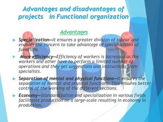 Advantages and disadvantages of
projects in Functional organization
Advantages
 Specialization—It ensures a greater division of labour and
enables the concern to take advantage of specialization of
functions.
 More efficiency—Efficiency of workers is increased as the
workers and other have to perform a limited number of
operations and they get suggestions and instructions from
specialists.
 Separation of mental and physical functions—It ensures the
separation of mental and physical functions. This ensures better
control of the working of the different sections.
 Economy—Standardization and specialization in various fields
facilitates production on a large-scale resulting in economy in
production.
 