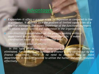 Advantages
 Expansion—it offers a greater scope for expansion as compared to line
organization. It does not face the problem of limited capabilities of a
few line managers. The expert knowledge of the functional managers
facilitates better control and supervision in the organization.
 coordination is established: all the persons working within a
department are specialists of their respective jobs. It makes
coordination easier at the departmental level.
 Minimal duplication of efforts:
In this type of organization unnecessary duplication of efforts is
eliminated. For example, the function of finance is only carried out by the
finance department. There is no need to establish two or more
departments. It makes it possible to utilize the human and other resources
effectively.
 