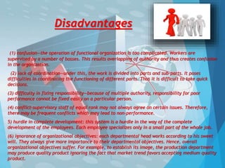Disadvantages
(1) confusion—the operation of functional organization is too complicated. Workers are
supervised by a number of bosses. This results overlapping of authority and thus creates confusion
in the organization.
(2) lack of coordination—under this, the work is divided into parts and sub-parts. It poses
difficulties in coordinating the functioning of different parts. Thus it is difficult to take quick
decisions.
(3) difficulty in fixing responsibility—because of multiple authority, responsibility for poor
performance cannot be fixed easily on a particular person.
(4) conflict-supervisory staff of equal rank may not always agree on certain issues. Therefore,
there may be frequent conflicts which may lead to non-performance.
5) hurdle in complete development: this system is a hurdle in the way of the complete
development of the employees. Each employee specializes only in a small part of the whole job.
(6) ignorance of organizational objectives: each departmental head works according to his sweet
will. They always give more importance to their departmental objectives. Hence, overall
organizational objectives suffer. For example, to establish its image, the production department
may produce quality product ignoring the fact that market trend favors accepting medium quality
product.
 