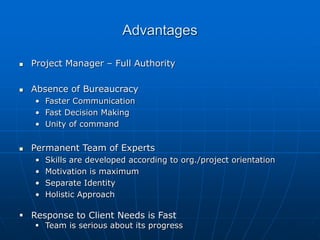 Advantages
 Project Manager – Full Authority
 Absence of Bureaucracy
• Faster Communication
• Fast Decision Making
• Unity of command
 Permanent Team of Experts
• Skills are developed according to org./project orientation
• Motivation is maximum
• Separate Identity
• Holistic Approach
 Response to Client Needs is Fast
 Team is serious about its progress
 
