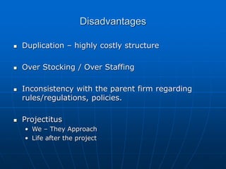 Disadvantages
 Duplication – highly costly structure
 Over Stocking / Over Staffing
 Inconsistency with the parent firm regarding
rules/regulations, policies.
 Projectitus
• We – They Approach
• Life after the project
 