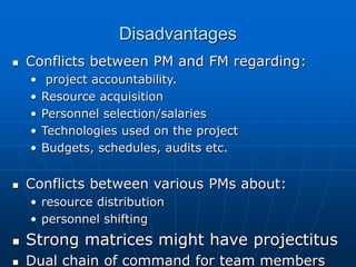 Disadvantages
 Conflicts between PM and FM regarding:
• project accountability.
• Resource acquisition
• Personnel selection/salaries
• Technologies used on the project
• Budgets, schedules, audits etc.
 Conflicts between various PMs about:
• resource distribution
• personnel shifting
 Strong matrices might have projectitus
 Dual chain of command for team members
 