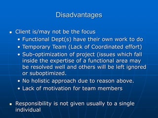 Disadvantages
 Client is/may not be the focus
• Functional Dept(s) have their own work to do
• Temporary Team (Lack of Coordinated effort)
• Sub-optimization of project (issues which fall
inside the expertise of a functional area may
be resolved well and others will be left ignored
or suboptimized.
• No holistic approach due to reason above.
• Lack of motivation for team members
 Responsibility is not given usually to a single
individual
 