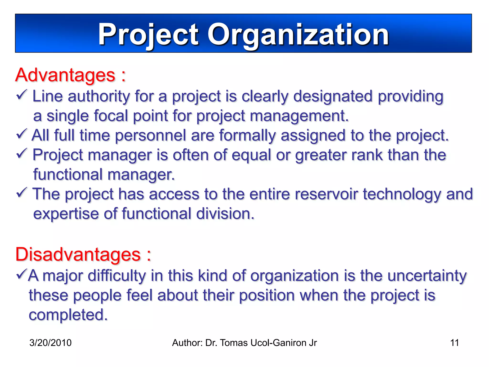 Project Organization
Advantages :
 Line authority for a project is clearly designated providing
  a single focal point for project management.
 All full time personnel are formally assigned to the project.
 Project manager is often of equal or greater rank than the
  functional manager.
 The project has access to the entire reservoir technology and
  expertise of functional division.

Disadvantages :
A major difficulty in this kind of organization is the uncertainty
 these people feel about their position when the project is
 completed.
  3/20/2010            Author: Dr. Tomas Ucol-Ganiron Jr        11
 
