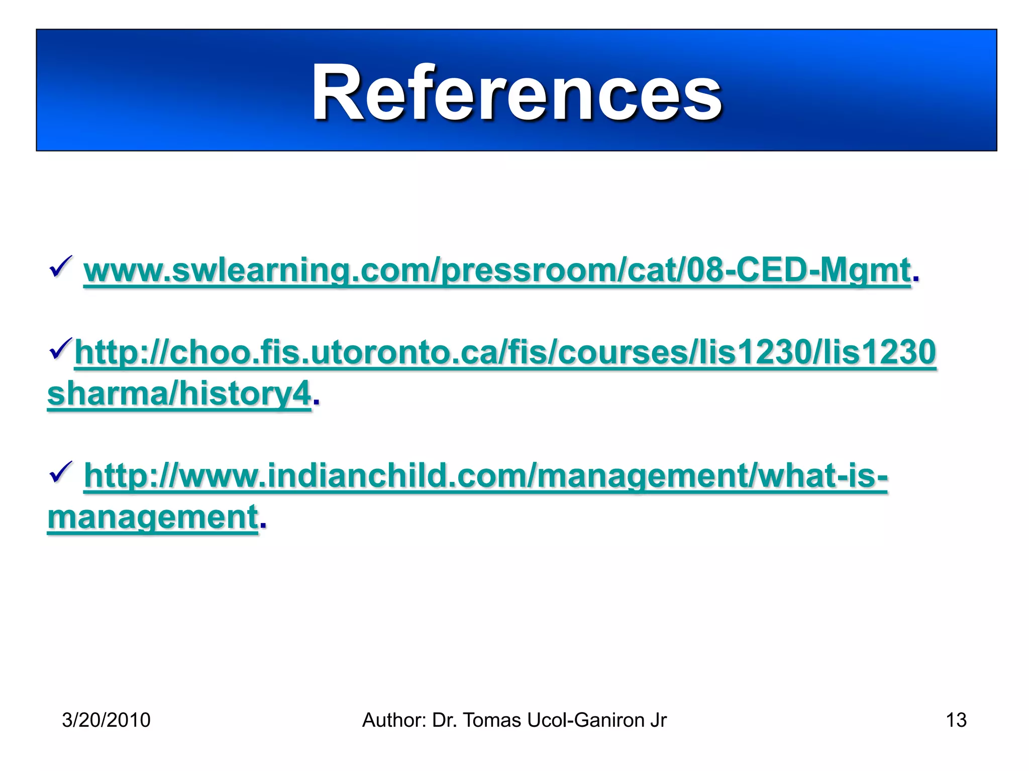 References

 www.swlearning.com/pressroom/cat/08-CED-Mgmt.

http://choo.fis.utoronto.ca/fis/courses/lis1230/lis1230
sharma/history4.

 http://www.indianchild.com/management/what-is-
management.




3/20/2010          Author: Dr. Tomas Ucol-Ganiron Jr       13
 