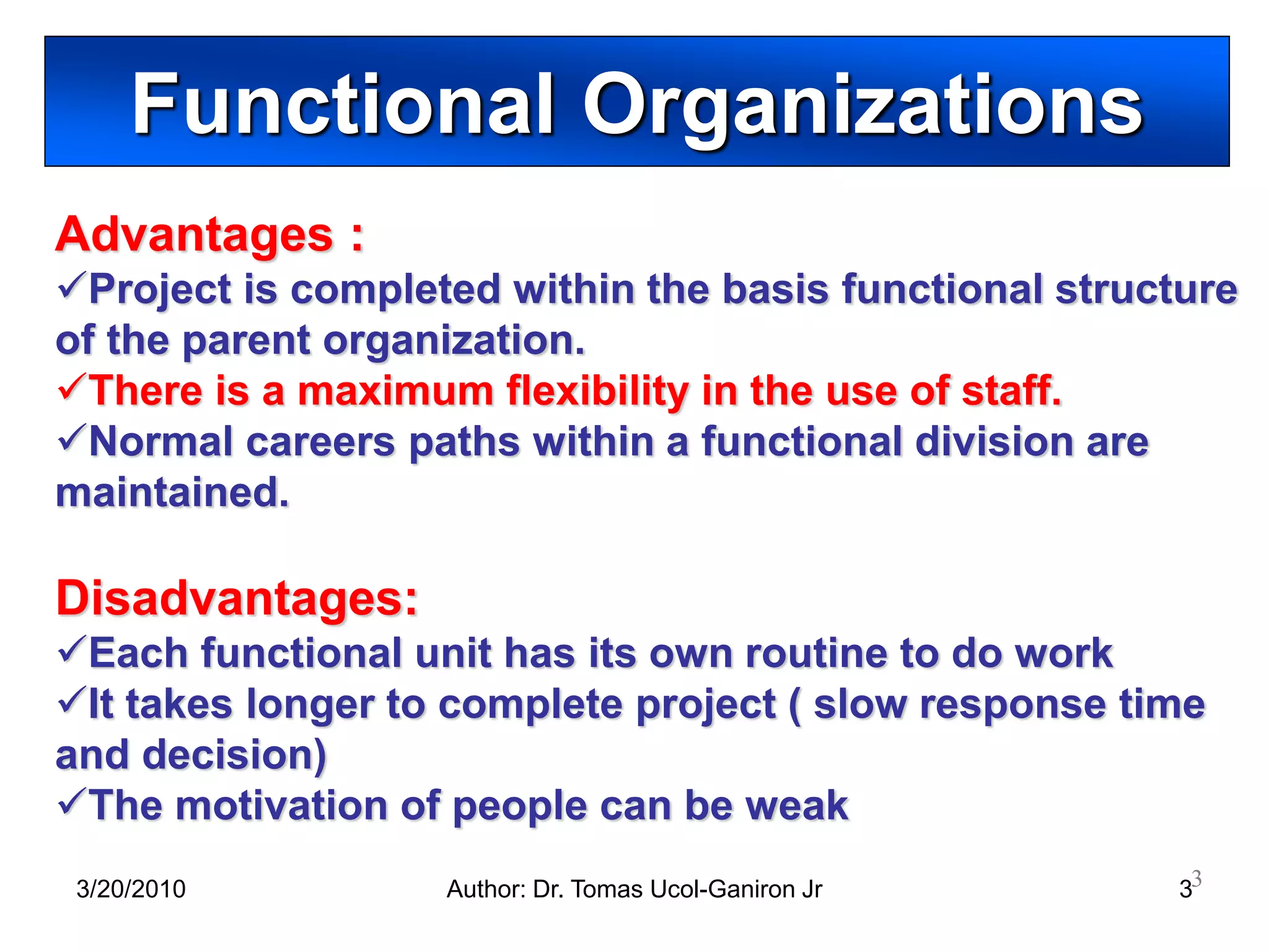 Functional Organizations
Advantages :
Project is completed within the basis functional structure
of the parent organization.
There is a maximum flexibility in the use of staff.
Normal careers paths within a functional division are
maintained.

Disadvantages:
Each functional unit has its own routine to do work
It takes longer to complete project ( slow response time
and decision)
The motivation of people can be weak
 3/20/2010         Author: Dr. Tomas Ucol-Ganiron Jr    33
 
