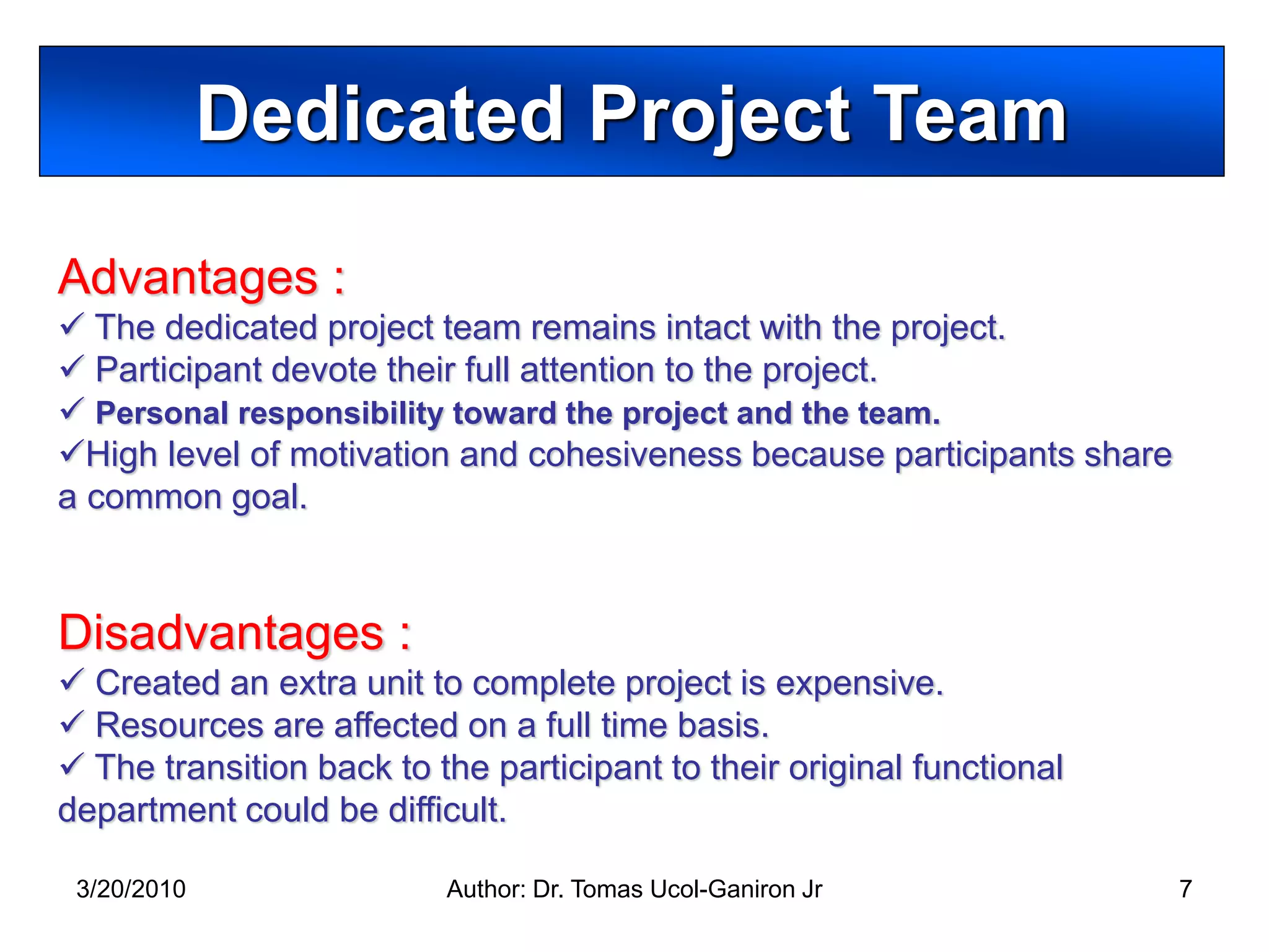 Dedicated Project Team
Advantages :
 The dedicated project team remains intact with the project.
 Participant devote their full attention to the project.
 Personal responsibility toward the project and the team.
High level of motivation and cohesiveness because participants share
a common goal.


Disadvantages :
 Created an extra unit to complete project is expensive.
 Resources are affected on a full time basis.
 The transition back to the participant to their original functional
department could be difficult.

 3/20/2010                Author: Dr. Tomas Ucol-Ganiron Jr             7
 