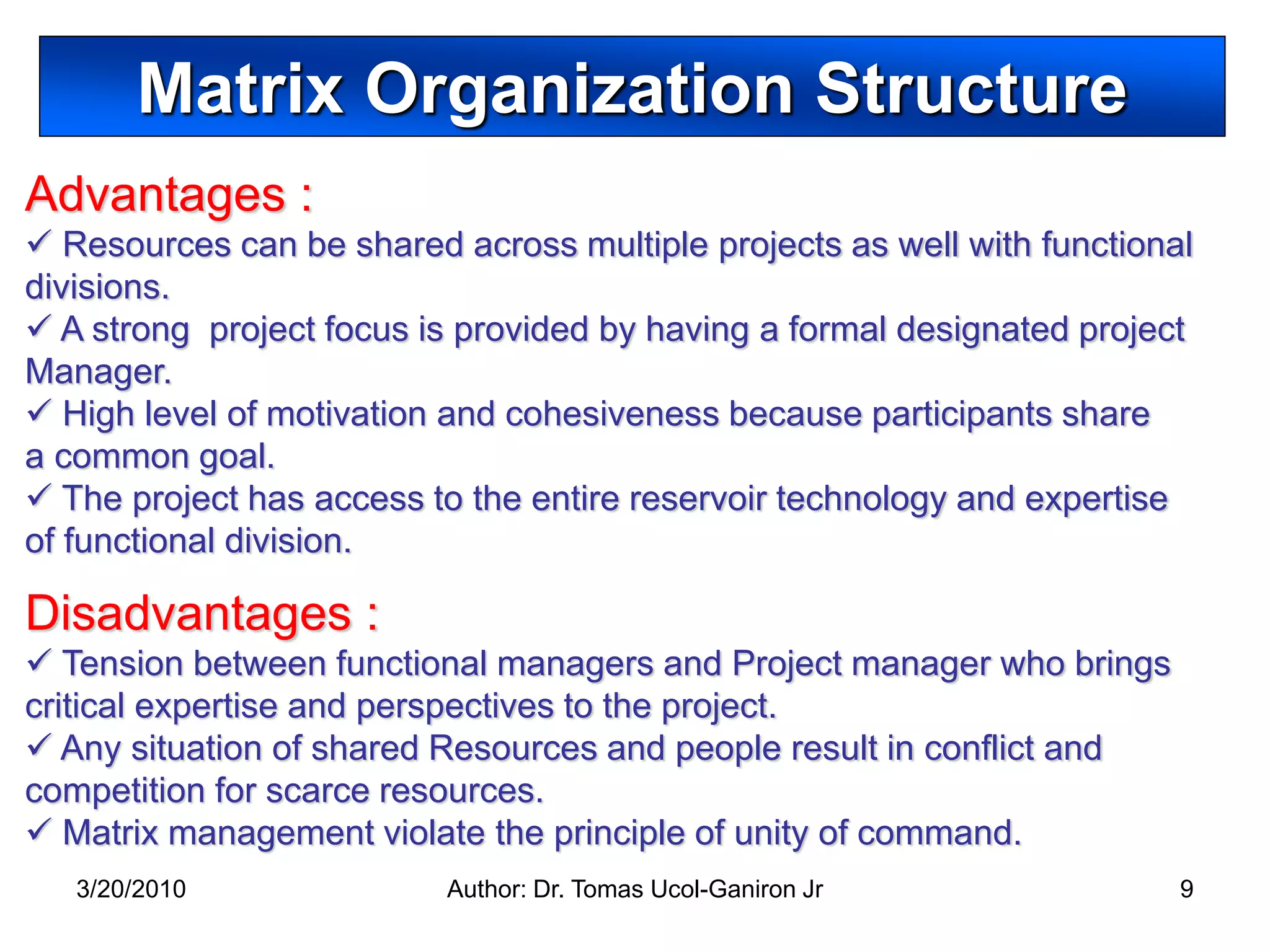 Matrix Organization Structure
Advantages :
 Resources can be shared across multiple projects as well with functional
divisions.
 A strong project focus is provided by having a formal designated project
Manager.
 High level of motivation and cohesiveness because participants share
a common goal.
 The project has access to the entire reservoir technology and expertise
of functional division.

Disadvantages :
 Tension between functional managers and Project manager who brings
critical expertise and perspectives to the project.
 Any situation of shared Resources and people result in conflict and
competition for scarce resources.
 Matrix management violate the principle of unity of command.
   3/20/2010              Author: Dr. Tomas Ucol-Ganiron Jr              9
 