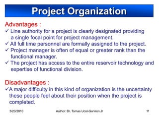 Project Organization
Advantages :
 Line authority for a project is clearly designated providing
  a single focal point for project management.
 All full time personnel are formally assigned to the project.
 Project manager is often of equal or greater rank than the
  functional manager.
 The project has access to the entire reservoir technology and
  expertise of functional division.

Disadvantages :
A major difficulty in this kind of organization is the uncertainty
 these people feel about their position when the project is
 completed.
  3/20/2010            Author: Dr. Tomas Ucol-Ganiron Jr        11
 