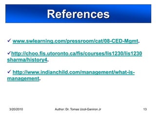 References

 www.swlearning.com/pressroom/cat/08-CED-Mgmt.

http://choo.fis.utoronto.ca/fis/courses/lis1230/lis1230
sharma/history4.

 http://www.indianchild.com/management/what-is-
management.




3/20/2010          Author: Dr. Tomas Ucol-Ganiron Jr       13
 