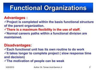 Functional Organizations
Advantages :
Project is completed within the basis functional structure
of the parent organization.
There is a maximum flexibility in the use of staff.
Normal careers paths within a functional division are
maintained.

Disadvantages:
Each functional unit has its own routine to do work
It takes longer to complete project ( slow response time
and decision)
The motivation of people can be weak
 3/20/2010         Author: Dr. Tomas Ucol-Ganiron Jr    33
 