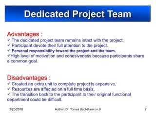 Dedicated Project Team
Advantages :
 The dedicated project team remains intact with the project.
 Participant devote their full attention to the project.
 Personal responsibility toward the project and the team.
High level of motivation and cohesiveness because participants share
a common goal.


Disadvantages :
 Created an extra unit to complete project is expensive.
 Resources are affected on a full time basis.
 The transition back to the participant to their original functional
department could be difficult.

 3/20/2010                Author: Dr. Tomas Ucol-Ganiron Jr             7
 