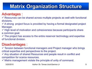 Matrix Organization Structure
Advantages :
 Resources can be shared across multiple projects as well with functional
divisions.
 A strong project focus is provided by having a formal designated project
Manager.
 High level of motivation and cohesiveness because participants share
a common goal.
 The project has access to the entire reservoir technology and expertise
of functional division.

Disadvantages :
 Tension between functional managers and Project manager who brings
critical expertise and perspectives to the project.
 Any situation of shared Resources and people result in conflict and
competition for scarce resources.
 Matrix management violate the principle of unity of command.
   3/20/2010              Author: Dr. Tomas Ucol-Ganiron Jr              9
 