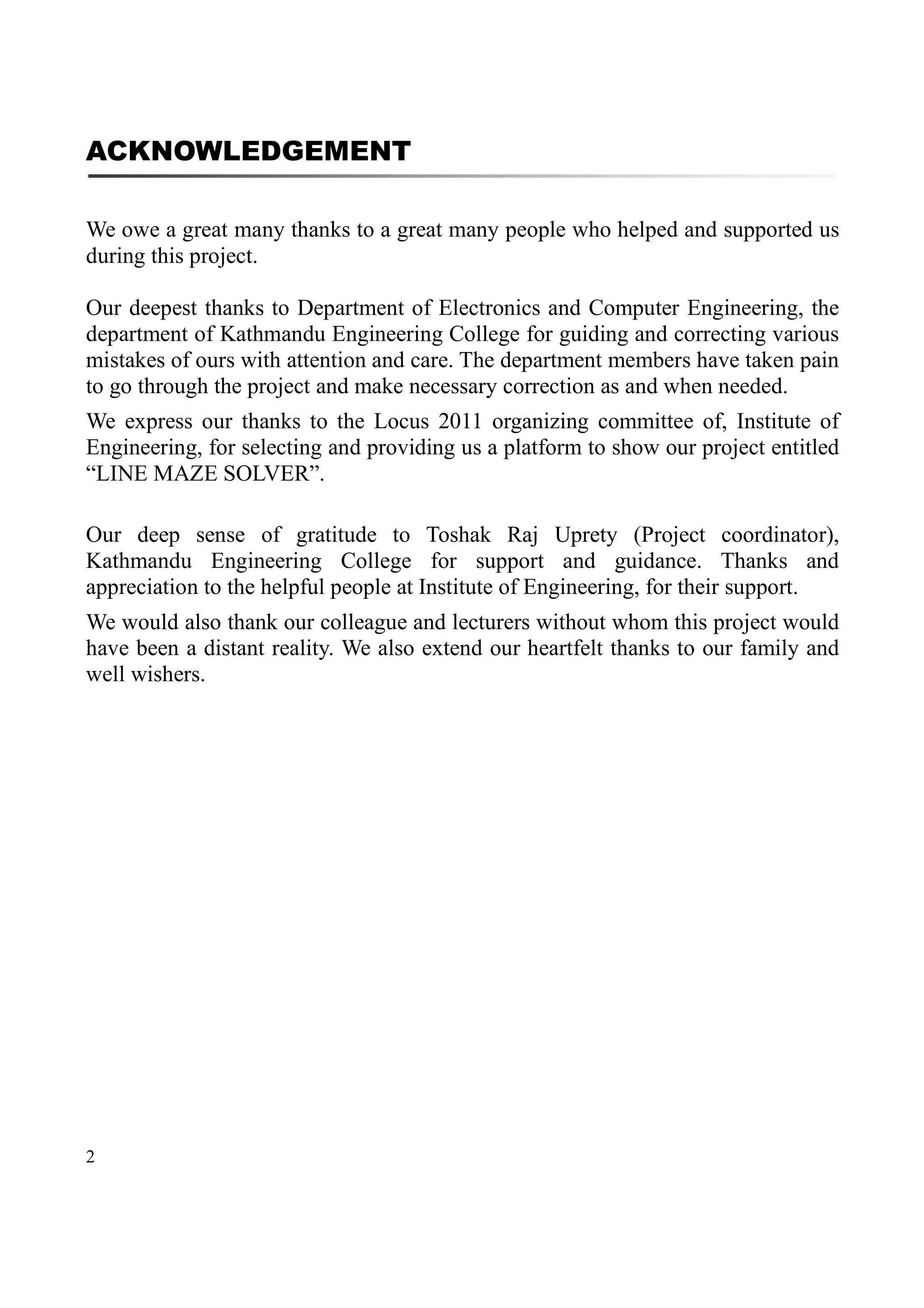 2
ACKNOWLEDGEMENT
We owe a great many thanks to a great many people who helped and supported us
during this project.
Our deepest thanks to Department of Electronics and Computer Engineering, the
department of Kathmandu Engineering College for guiding and correcting various
mistakes of ours with attention and care. The department members have taken pain
to go through the project and make necessary correction as and when needed.
We express our thanks to the Locus 2011 organizing committee of, Institute of
Engineering, for selecting and providing us a platform to show our project entitled
“LINE MAZE SOLVER”.
Our deep sense of gratitude to Toshak Raj Uprety (Project coordinator),
Kathmandu Engineering College for support and guidance. Thanks and
appreciation to the helpful people at Institute of Engineering, for their support.
We would also thank our colleague and lecturers without whom this project would
have been a distant reality. We also extend our heartfelt thanks to our family and
well wishers.
 