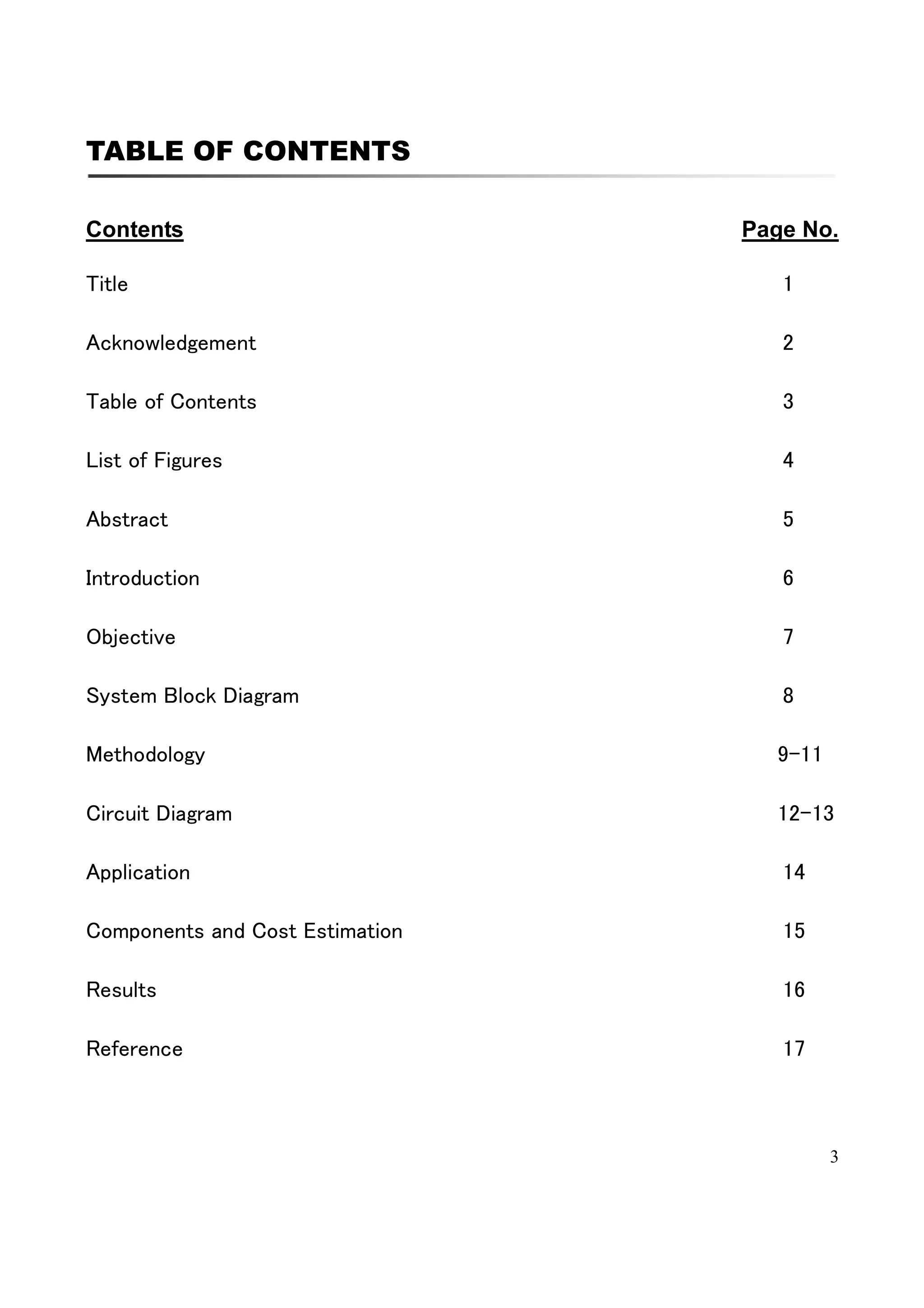 3
TABLE OF CONTENTS
Contents Page No.
Title 1
Acknowledgement 2
Table of Contents 3
List of Figures 4
Abstract 5
Introduction 6
Objective 7
System Block Diagram 8
Methodology 9-11
Circuit Diagram 12-13
Application 14
Components and Cost Estimation 15
Results 16
Reference 17
 