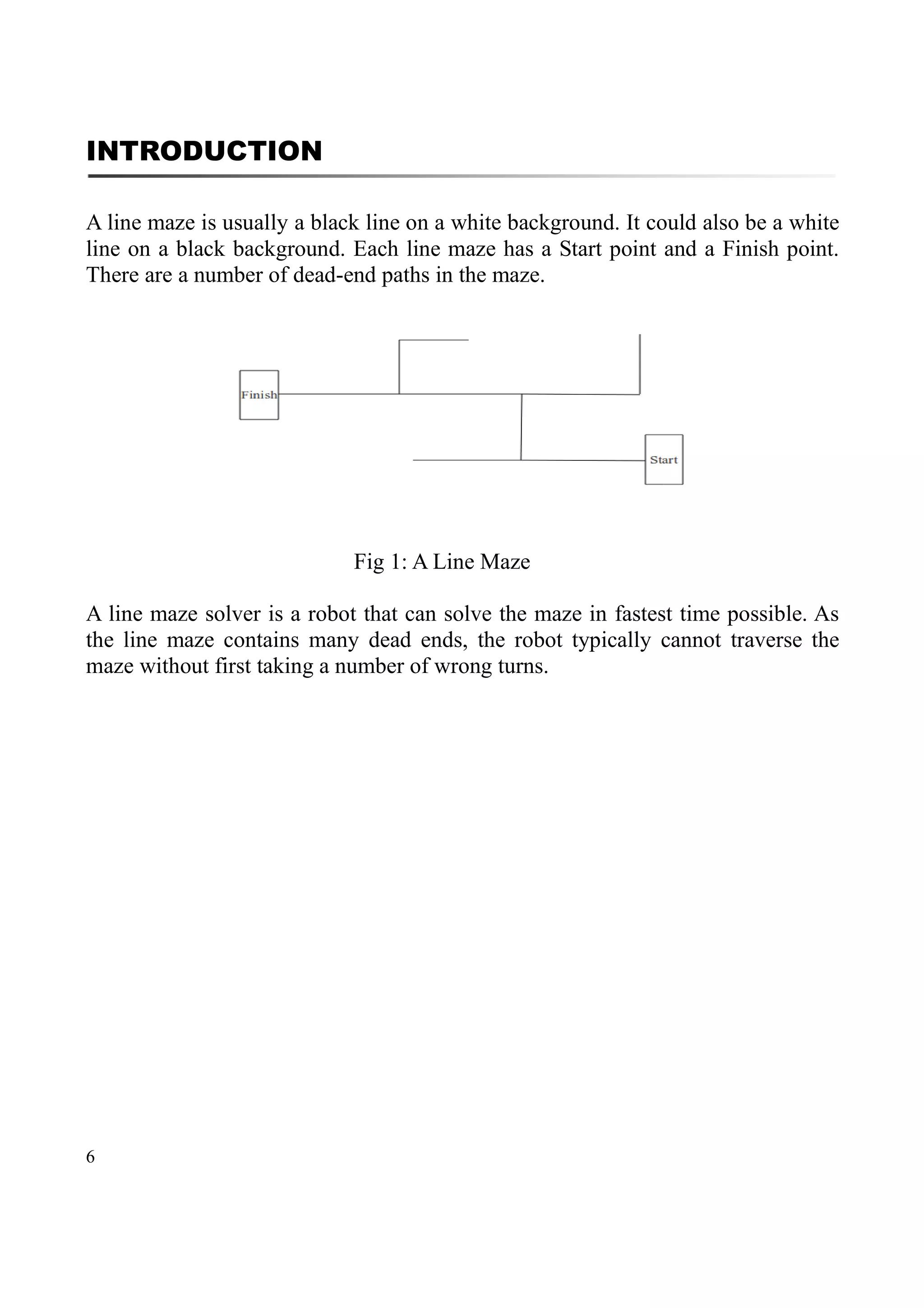 6
INTRODUCTION
A line maze is usually a black line on a white background. It could also be a white
line on a black background. Each line maze has a Start point and a Finish point.
There are a number of dead-end paths in the maze.
Fig 1: A Line Maze
A line maze solver is a robot that can solve the maze in fastest time possible. As
the line maze contains many dead ends, the robot typically cannot traverse the
maze without first taking a number of wrong turns.
 